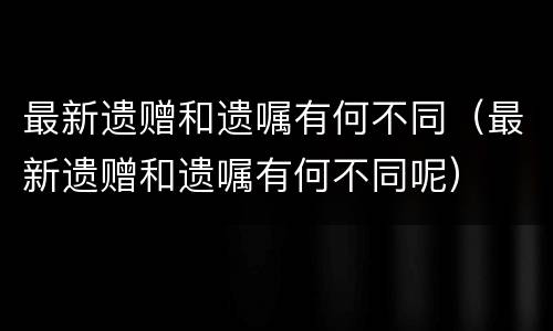 最新遗赠和遗嘱有何不同（最新遗赠和遗嘱有何不同呢）