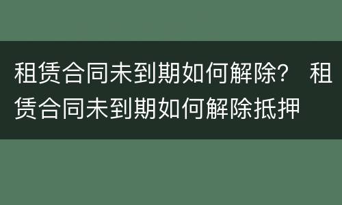 租赁合同未到期如何解除？ 租赁合同未到期如何解除抵押