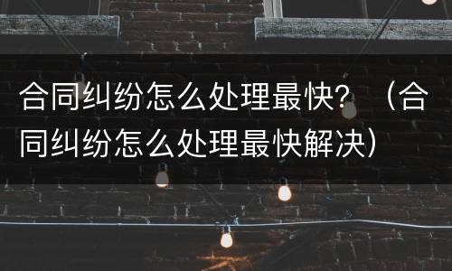 合同纠纷怎么处理最快？（合同纠纷怎么处理最快解决）