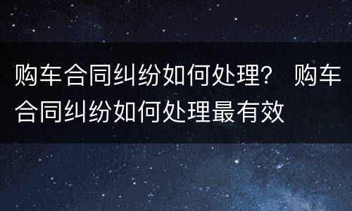 购车合同纠纷如何处理？ 购车合同纠纷如何处理最有效