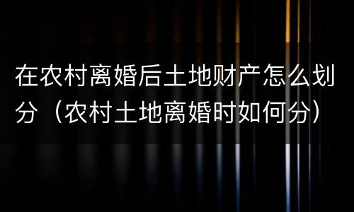 在农村离婚后土地财产怎么划分（农村土地离婚时如何分）