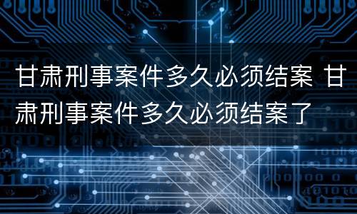 甘肃刑事案件多久必须结案 甘肃刑事案件多久必须结案了
