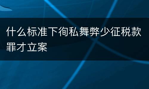 什么标准下徇私舞弊少征税款罪才立案