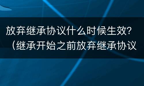 放弃继承协议什么时候生效？（继承开始之前放弃继承协议有效吗）