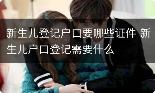 新生儿登记户口要哪些证件 新生儿户口登记需要什么