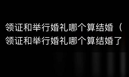 领证和举行婚礼哪个算结婚（领证和举行婚礼哪个算结婚了）