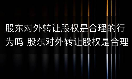 股东对外转让股权是合理的行为吗 股东对外转让股权是合理的行为吗