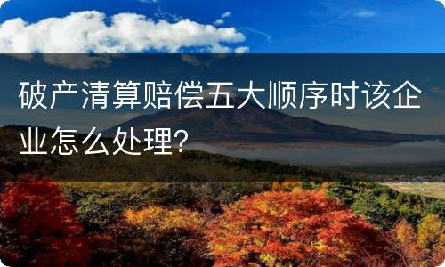 破产清算赔偿五大顺序时该企业怎么处理？