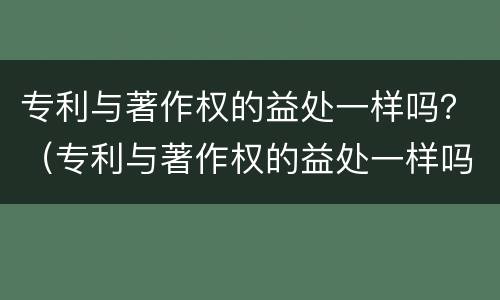 专利与著作权的益处一样吗？（专利与著作权的益处一样吗）