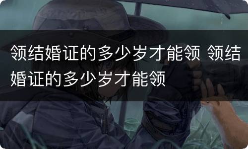 领结婚证的多少岁才能领 领结婚证的多少岁才能领