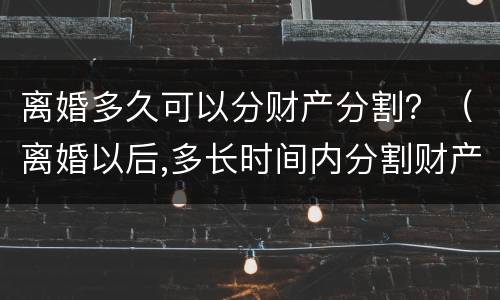 离婚多久可以分财产分割？（离婚以后,多长时间内分割财产）