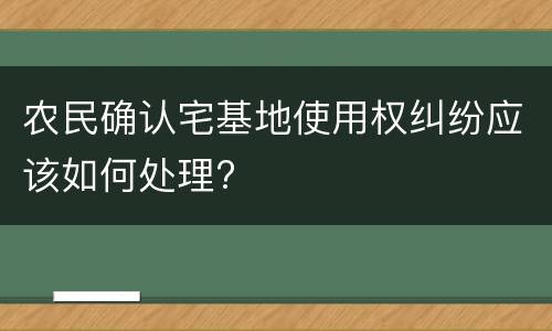 农民确认宅基地使用权纠纷应该如何处理?