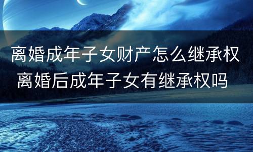 离婚成年子女财产怎么继承权 离婚后成年子女有继承权吗