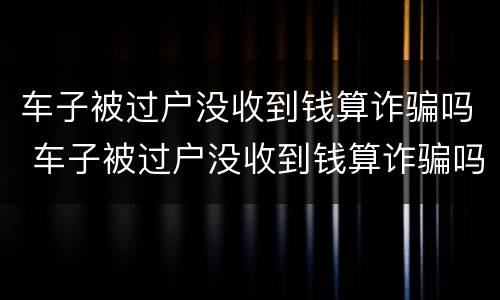 车子被过户没收到钱算诈骗吗 车子被过户没收到钱算诈骗吗