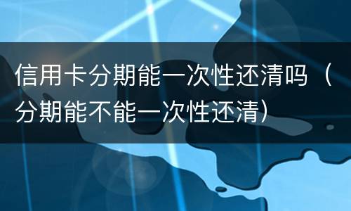 信用卡分期能一次性还清吗（分期能不能一次性还清）
