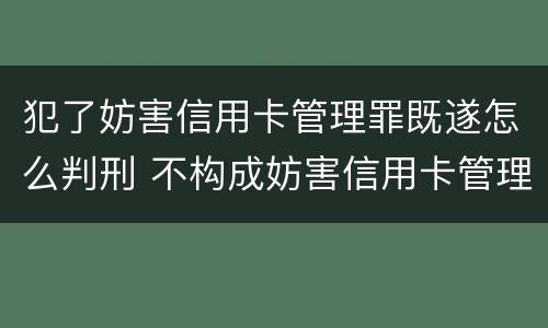犯了妨害信用卡管理罪既遂怎么判刑 不构成妨害信用卡管理罪的是