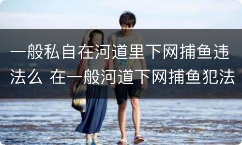 一般私自在河道里下网捕鱼违法么 在一般河道下网捕鱼犯法吗