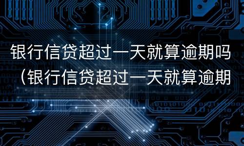 银行信贷超过一天就算逾期吗（银行信贷超过一天就算逾期吗知乎）