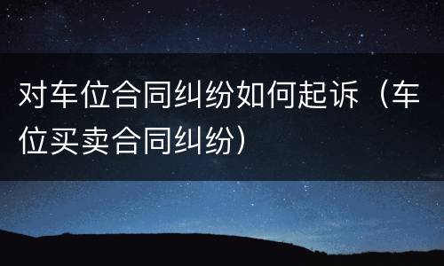 对车位合同纠纷如何起诉（车位买卖合同纠纷）