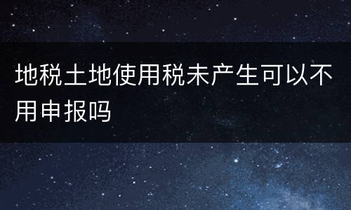 地税土地使用税未产生可以不用申报吗