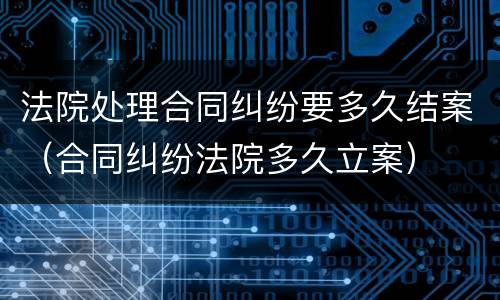 法院处理合同纠纷要多久结案（合同纠纷法院多久立案）