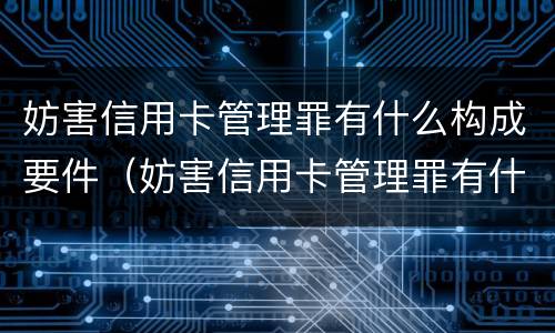妨害信用卡管理罪有什么构成要件（妨害信用卡管理罪有什么构成要件和标准）