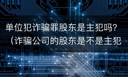 单位犯诈骗罪股东是主犯吗？（诈骗公司的股东是不是主犯呢）