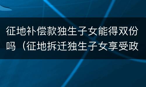 征地补偿款独生子女能得双份吗（征地拆迁独生子女享受政策）