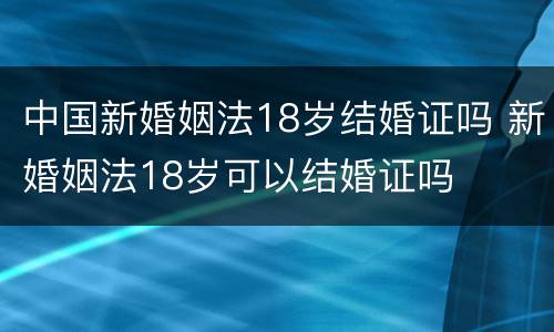 中国新婚姻法18岁结婚证吗 新婚姻法18岁可以结婚证吗