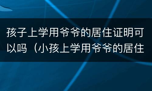孩子上学用爷爷的居住证明可以吗（小孩上学用爷爷的居住证可以吗）
