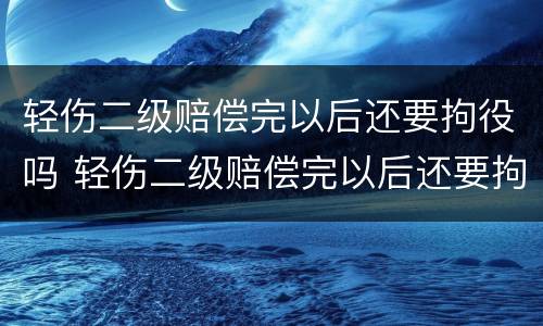 轻伤二级赔偿完以后还要拘役吗 轻伤二级赔偿完以后还要拘役吗
