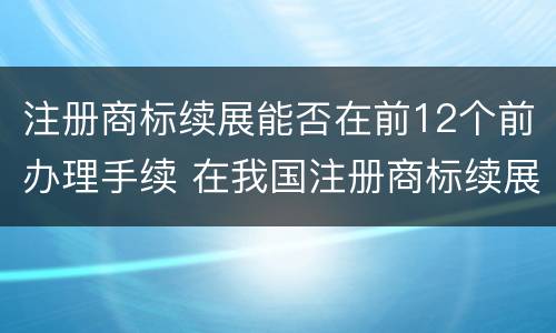 注册商标续展能否在前12个前办理手续 在我国注册商标续展需要提前几个月