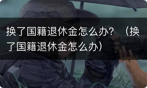 换了国籍退休金怎么办？（换了国籍退休金怎么办）