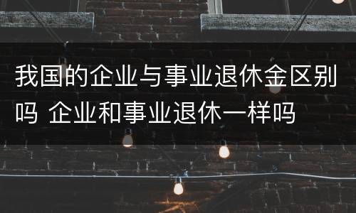 我国的企业与事业退休金区别吗 企业和事业退休一样吗