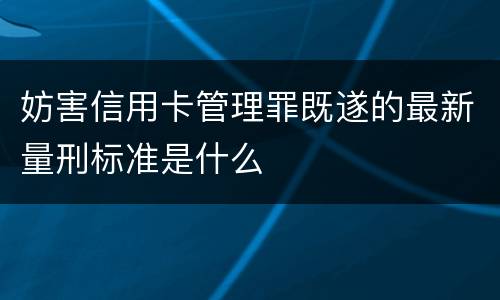 妨害信用卡管理罪既遂的最新量刑标准是什么