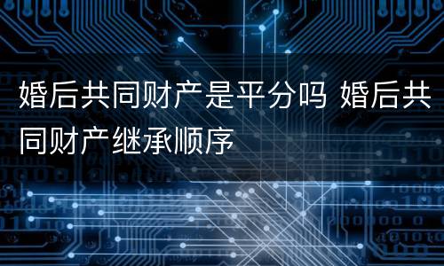 婚后共同财产是平分吗 婚后共同财产继承顺序
