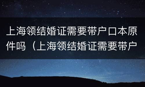 上海领结婚证需要带户口本原件吗（上海领结婚证需要带户口本原件吗现在）