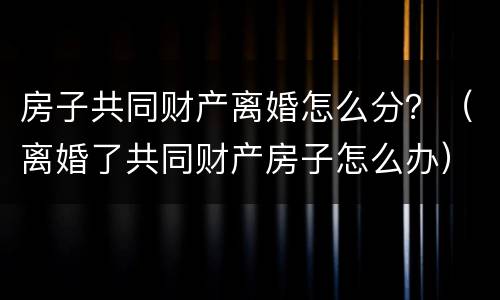 房子共同财产离婚怎么分？（离婚了共同财产房子怎么办）