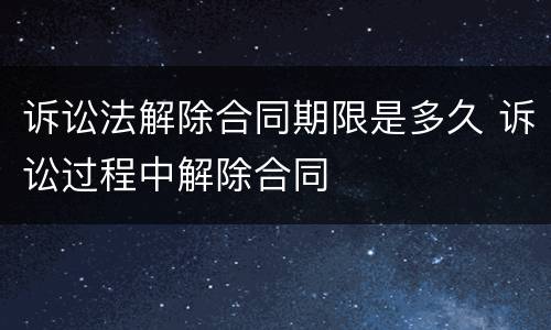 诉讼法解除合同期限是多久 诉讼过程中解除合同