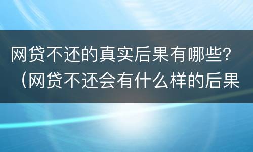 网贷不还的真实后果有哪些？（网贷不还会有什么样的后果）