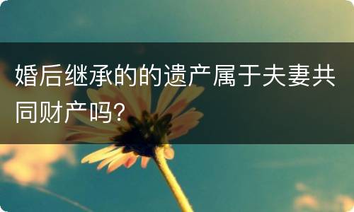 婚后继承的的遗产属于夫妻共同财产吗？