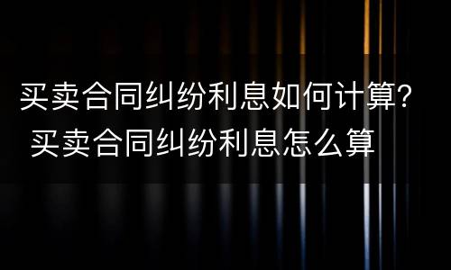 买卖合同纠纷利息如何计算？ 买卖合同纠纷利息怎么算