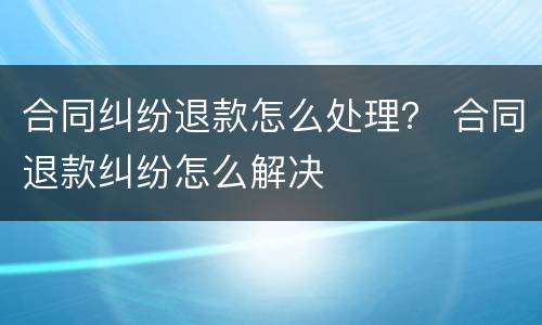 合同纠纷退款怎么处理？ 合同退款纠纷怎么解决