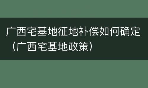 广西宅基地征地补偿如何确定（广西宅基地政策）