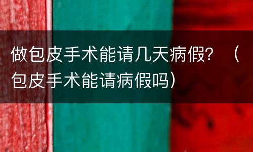做包皮手术能请几天病假？（包皮手术能请病假吗）