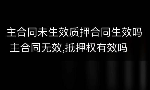 主合同未生效质押合同生效吗 主合同无效,抵押权有效吗