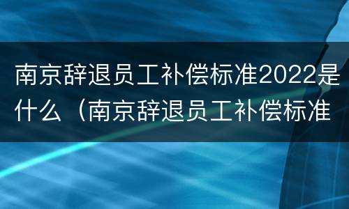 南京辞退员工补偿标准2022是什么（南京辞退员工补偿标准2022是什么时候发放）