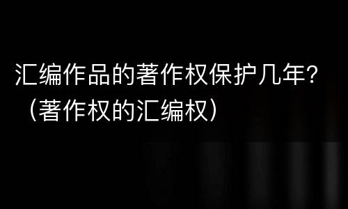 汇编作品的著作权保护几年？（著作权的汇编权）