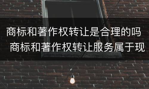 商标和著作权转让是合理的吗 商标和著作权转让服务属于现代服务——文化创意服务