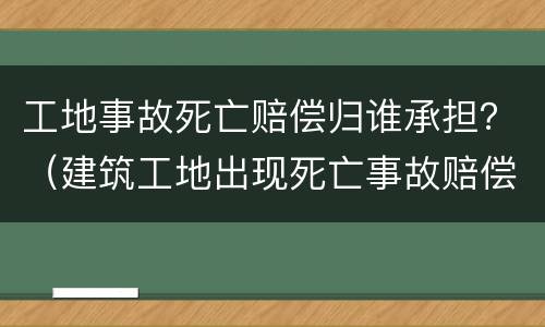 工地事故死亡赔偿归谁承担？（建筑工地出现死亡事故赔偿依据）
